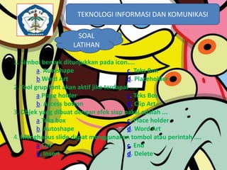 TEKNOLOGI INFORMASI DAN KOMUNIKASI
TEKNOLOGI INFORMASI DAN KOMUNIKASI
SOAL
LATIHAN
1. Simbol bentuk ditunjukkan pada icon....
a. Autoshape
c. Teks Box
b.Word Art
d. Placeholder
2. Tool grup font akan aktif jika terdapat ....
a.Place holder
c. Teks Box
b. Access botton
d. Clip Art
3. Objek yang dibuat dengan efek siap pakai adalah ...
a.Teks box
c. Place holder
b. Autoshape
d. Word Art
4. Menghapus slide dapat menggunakan tombol atau perintah ....
a.Cut
c. End
b. Insert
d. Delete

 