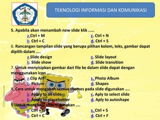 TEKNOLOGI INFORMASI DAN KOMUNIKASI
TEKNOLOGI INFORMASI DAN KOMUNIKASI

5. Apabila akan menambah new slide klik .....
a.Ctrl + M
c. Ctrl + N
b. Ctrl + C
d. Ctrl + S
6. Rancangan tampilan slide yang berupa pilihan kolom, teks, gambar dapat
dipilih dalam ....
a.Slide design
c. Slide layout
b. Slide show
d. Slide transition
7. Untuk menyisipkan gambar dari file ke dalam slide dapat dengan
menggunakan icon ....
a.Clip Art
c. Photo Album
b. Picture
d. Shapes
8. Cara untuk mengubah semua themes pada slide digunakan ....
a. Apply to all slide
c. Aply to select slide
b. Apply to placeholder
d. Aply to autoshape
9.Untuk mengkopi slide digunakan ....
a. Ctrl + N
c. Ctrl + S
b. Ctrl + C
d. Ctrl + F

 
