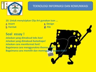 TEKNOLOGI INFORMASI DAN KOMUNIKASI
TEKNOLOGI INFORMASI DAN KOMUNIKASI

10. Untuk menyisipkan Clip Art gunakan icon ...
a. Insert
c. Design
b. Format
d. File

Soal essay !
Jelaskan yang dimaksud teks box!
Jelaskan yang dimaksud Autoshape!
Jelaskan cara memformat font!
Bagaimana cara menggunakna themes slide?
Bagaimana cara memilih dan memngganti layout slide?

 