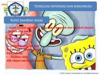 TEKNOLOGI INFORMASI DAN KOMUNIKASI
TEKNOLOGI INFORMASI DAN KOMUNIKASI

 Kunci jawaban essay
1. Suatu tempat untuk teks yang dapat bergerak dan berubah ukuran.
2.Bentuk siap pakai
3.– Menyeleksi teks
-Ketik placeholder
4. – Aktifkan themes slide
-Klik design > more themes
-Pilih themes
5.– Aktifkan slide
-Klik ribbon tab home > layout

 