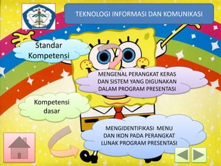 TEKNOLOGI INFORMASI DAN KOMUNIKASI
TEKNOLOGI INFORMASI DAN KOMUNIKASI

Standar
Kompetensi
MENGENAL PERANGKAT KERAS
DAN SISTEM YANG DIGUNAKAN
DALAM PROGRAM PRESENTASI

Kompetensi
dasar
MENGIDENTIFIKASI MENU
DAN IKON PADA PERANGKAT
LUNAK PROGRAM PRESENTASI

 