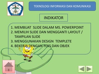 TEKNOLOGI INFORMASI DAN KOMUNIKASI
TEKNOLOGI INFORMASI DAN KOMUNIKASI

INDIKATOR
1. MEMBUAT SLIDE DALAM MS. POWERPOINT
2. MEMILIH SLIDE DAN MENGGANTI LAYOUT /
TAMPILAN SLIDE
3. MENGGUNAKAN DESIGN TEMPLETE
4. BEKERJA DENGAN TEKS DAN OBJEK

 