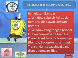 TEKNOLOGI INFORMASI DAN KOMUNIKASI
TEKNOLOGI INFORMASI DAN KOMUNIKASI

Penjelasan Gambar:
1. Window sebelah kiri adalah
nomor slide diawali dengan
nomor1
2. Window yang tengah tempat
kita menempatkan fitur-fitur
Power Point beserta formatnya
(Bentuk, Background, animasi,
Transisi dan sebagainya) yang
disebut dengan Slide

 