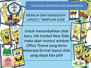 TEKNOLOGI INFORMASI DAN KOMUNIKASI
TEKNOLOGI INFORMASI DAN KOMUNIKASI

MEMILIH DAN MENGGANTI
LAYOUT / TAMPILAN SLIDE

Untuk menambahkan slide
baru, klik tombol New Slide
maka akan muncul window
Office Theme yang berisi
beberapa format layout slide
yang dapat kita pilih

 