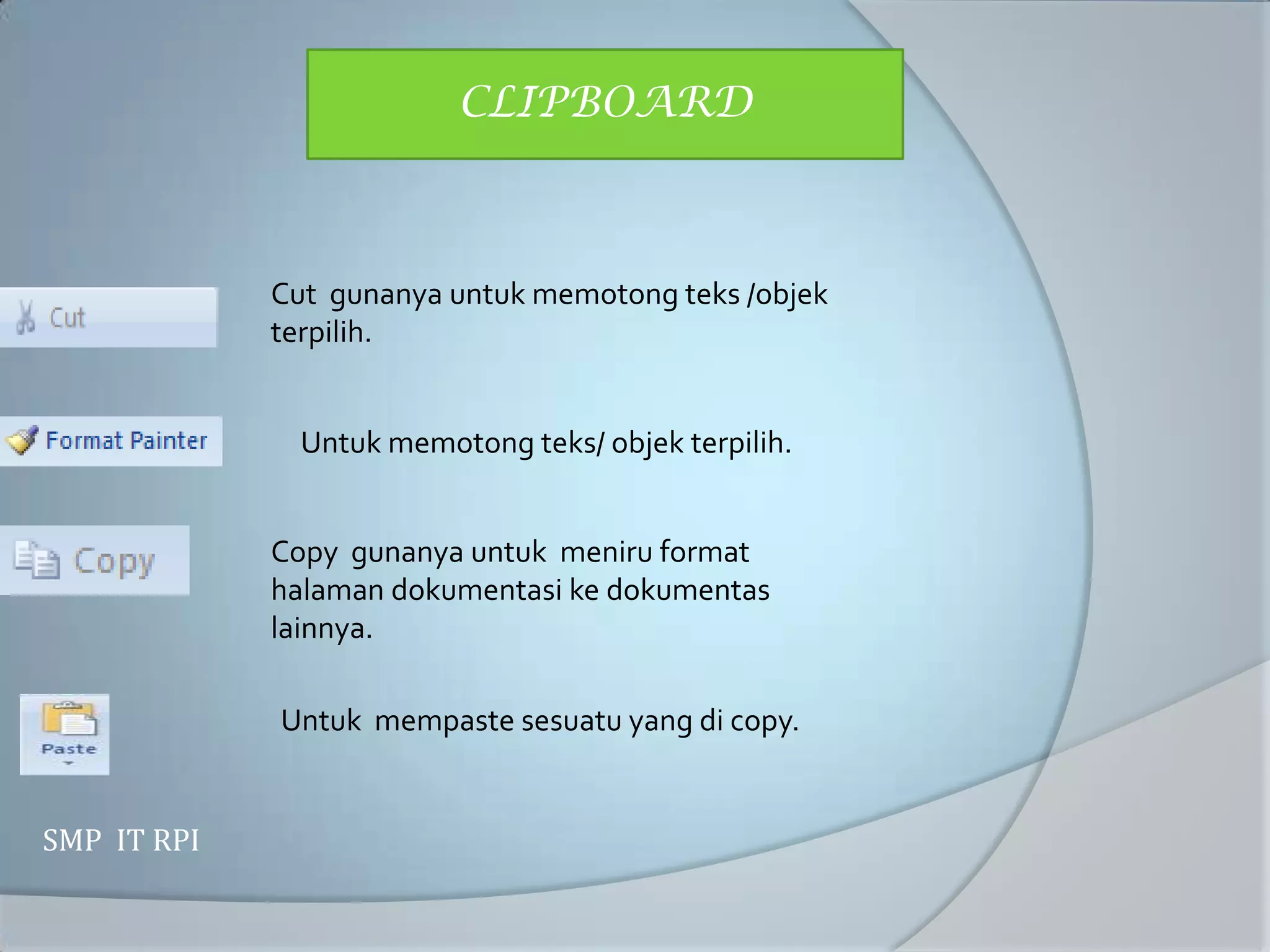 CLIPBOARD



             Cut gunanya untuk memotong teks /objek
             terpilih.


               Untuk memotong teks/ objek terpilih.


             Copy gunanya untuk meniru format
             halaman dokumentasi ke dokumentas
             lainnya.

             Untuk mempaste sesuatu yang di copy.


SMP IT RPI
 