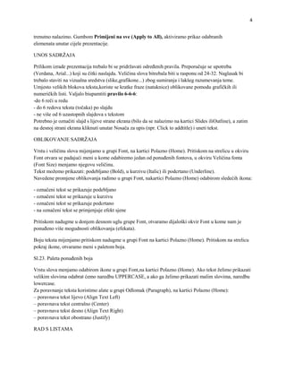 4


trenutno nalazimo. Gumbom Primijeni na sve (Apply to All), aktiviramo prikaz odabranih
elemenata unutar cijele prezentacije.

UNOS SADRŽAJA

Prilikom izrade prezentacija trebalo bi se pridržavati određenih pravila. Preporučuje se upotreba
(Verdana, Arial...) koji su čitki naslajdu. Veličina slova bitrebala biti u rasponu od 24-32. Naglasak bi
trebalo staviti na vizualna sredstva (slike,grafikone...) zbog sumiranja i lakšeg razumevanja teme.
Umjesto velikih blokova teksta,koriste se kratke fraze (natuknice) oblikovane pomodu grafičkih ili
numeričkih listi. Valjalo biupamtiti pravilo 6-6-6:
-do 6 reči u redu
- do 6 redova teksta (točaka) po slajdu
- ne više od 6 uzastopnih slajdova s tekstom
Potrebno je označiti slajd s lijeve strane ekrana (bilo da se nalazimo na kartici Slides iliOutline), a zatim
na desnoj strani ekrana kliknuti unutar Nosača za upis (npr. Click to addtitle) i uneti tekst.

OBLIKOVANJE SADRŽAJA

Vrstu i veličinu slova mijenjamo u grupi Font, na kartici Polazno (Home). Pritiskom na strelicu u okviru
Font otvara se padajući meni u kome odabiremo jedan od ponuđenih fontova, u okviru Veličina fonta
(Font Size) menjamo njegovu veličinu.
Tekst možemo prikazati: podebljano (Bold), u kurzivu (Italic) ili podcrtano (Underline).
Navedene promjene oblikovanja radimo u grupi Font, nakartici Polazno (Home) odabirom sledećih ikona:

- označeni tekst se prikazuje podebljano
- označeni tekst se prikazuje u kurzivu
- označeni tekst se prikazuje podcrtano
- na označeni tekst se primjenjuje efekt sjene

Pritiskom nadugme u donjem desnom uglu grupe Font, otvaramo dijaloški okvir Font u kome nam je
ponuđeno više mogudnosti oblikovanja (efekata).

Boju teksta mijenjamo pritiskom nadugme u grupi Font na kartici Polazno (Home). Pritiskom na strelicu
pokraj ikone, otvaramo meni s paletom boja.

Sl.23. Paleta ponuđenih boja

Vrstu slova menjamo odabirom ikone u grupi Font,na kartici Polazno (Home). Ako tekst želimo prikazati
velikim slovima odabrat ćemo naredbu UPPERCASE, a ako ga želimo prikazati malim slovima, naredbu
lowercase.
Za poravnanje teksta koristimo alate u grupi Odlomak (Paragraph), na kartici Polazno (Home):
– poravnava tekst lijevo (Align Text Left)
– poravnava tekst centralno (Center)
– poravnava tekst desno (Align Text Right)
– poravnava tekst obostrano (Justify)

RAD S LISTAMA
 