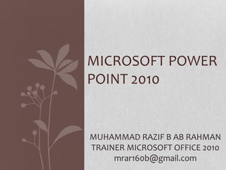 MICROSOFT POWER
POINT 2010
MUHAMMAD RAZIF B AB RAHMAN
TRAINER MICROSOFT OFFICE 2010
mrar160b@gmail.com
 