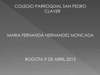 COLEGIO PARROQUIAL SAN PEDRO
             CLAVER




MARIA FERNANDA HERNANDEZ MONCADA




      BOGOTA,9 DE ABRIL,2013
 