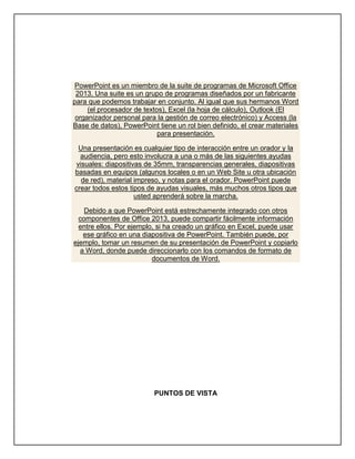 PowerPoint es un miembro de la suite de programas de Microsoft Office
2013. Una suite es un grupo de programas diseñados por un fabricante
para que podemos trabajar en conjunto. Al igual que sus hermanos Word
(el procesador de textos), Excel (la hoja de cálculo), Outlook (El
organizador personal para la gestión de correo electrónico) y Access (la
Base de datos), PowerPoint tiene un rol bien definido, el crear materiales
para presentación.
Una presentación es cualquier tipo de interacción entre un orador y la
audiencia, pero esto involucra a una o más de las siguientes ayudas
visuales: diapositivas de 35mm, transparencias generales, diapositivas
basadas en equipos (algunos locales o en un Web Site u otra ubicación
de red), material impreso, y notas para el orador. PowerPoint puede
crear todos estos tipos de ayudas visuales, más muchos otros tipos que
usted aprenderá sobre la marcha.
Debido a que PowerPoint está estrechamente integrado con otros
componentes de Office 2013, puede compartir fácilmente información
entre ellos. Por ejemplo, si ha creado un gráfico en Excel, puede usar
ese gráfico en una diapositiva de PowerPoint. También puede, por
ejemplo, tomar un resumen de su presentación de PowerPoint y copiarlo
a Word, donde puede direccionarlo con los comandos de formato de
documentos de Word.
PUNTOS DE VISTA
 