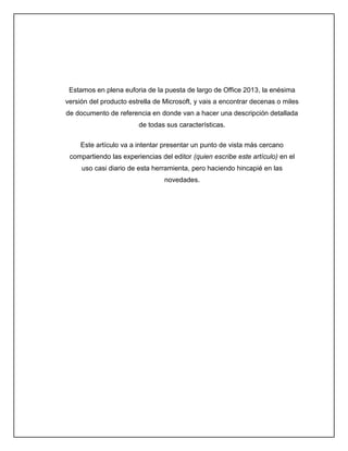Estamos en plena euforia de la puesta de largo de Office 2013, la enésima
versión del producto estrella de Microsoft, y vais a encontrar decenas o miles
de documento de referencia en donde van a hacer una descripción detallada
de todas sus características.
Este artículo va a intentar presentar un punto de vista más cercano
compartiendo las experiencias del editor (quien escribe este artículo) en el
uso casi diario de esta herramienta, pero haciendo hincapié en las
novedades.
 