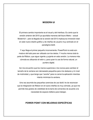 MODERN UI
El primera cambio importante es el visual y del interface. Es cierto que la
versión anterior del 2010 ya apuntaba maneras del futuro Metro – actual
ModernUI – pero la llegada de la versión del 2013 implicauna inmersión total
en este nuevo diseño gráfico y de interfaz de usuario muy centrado en el
paradigma táctil.
Y aquí llega el primer pequeño inconveniente, PowerPoint no está aún
maduro del todo para ser utilizado con los dedos. Y mucho menos toda la
parte de Ribbon, que sigue vigente y pujante en esta versión. La manera más
cómoda es utilizando el ratón o, para quien lo use de forma natural, un
puntero digital.
Así me encuentro que los menús superiores o los iconos para cambiar el
tamaño de la ventana son demasiado pequeños para mis dedazos y mi nivel
de motricidad, y que tengo que “acertar” para no cerrar la aplicación mientras
intento minimizar la ventana.
Una vez asumido las pequeñas carencias de uso táctil, he de reconocer
que la integración de Ribbon en el nuevo interfaz es muy cómoda, ya que me
permite tres grados de visibilidad de la barra de comandos de acuerdo a la
necesidad de espacio diáfano para trabajar.
POWER POINT CON MEJORAS ESPECÍFICAS
 