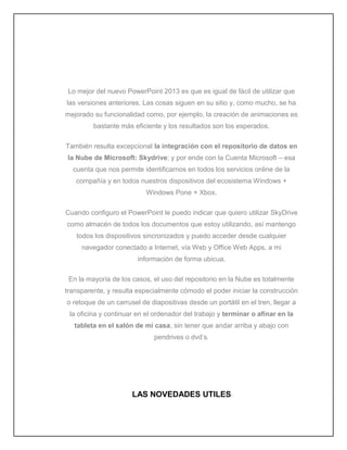 Lo mejor del nuevo PowerPoint 2013 es que es igual de fácil de utilizar que
las versiones anteriores. Las cosas siguen en su sitio y, como mucho, se ha
mejorado su funcionalidad como, por ejemplo, la creación de animaciones es
bastante más eficiente y los resultados son los esperados.
También resulta excepcional la integración con el repositorio de datos en
la Nube de Microsoft: Skydrive; y por ende con la Cuenta Microsoft – esa
cuenta que nos permite identificarnos en todos los servicios online de la
compañía y en todos nuestros dispositivos del ecosistema Windows +
Windows Pone + Xbox.
Cuando configuro el PowerPoint le puedo indicar que quiero utilizar SkyDrive
como almacén de todos los documentos que estoy utilizando, así mantengo
todos los dispositivos sincronizados y puedo acceder desde cualquier
navegador conectado a Internet, vía Web y Office Web Apps, a mi
información de forma ubicua.
En la mayoría de los casos, el uso del repositorio en la Nube es totalmente
transparente, y resulta especialmente cómodo el poder iniciar la construcción
o retoque de un carrusel de diapositivas desde un portátil en el tren, llegar a
la oficina y continuar en el ordenador del trabajo y terminar o afinar en la
tableta en el salón de mi casa, sin tener que andar arriba y abajo con
pendrives o dvd’s.
LAS NOVEDADES UTILES
 