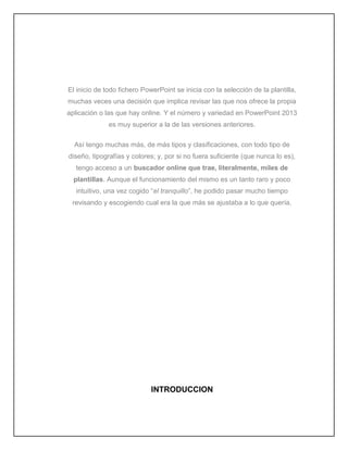 El inicio de todo fichero PowerPoint se inicia con la selección de la plantilla,
muchas veces una decisión que implica revisar las que nos ofrece la propia
aplicación o las que hay online. Y el número y variedad en PowerPoint 2013
es muy superior a la de las versiones anteriores.
Así tengo muchas más, de más tipos y clasificaciones, con todo tipo de
diseño, tipografías y colores; y, por si no fuera suficiente (que nunca lo es),
tengo acceso a un buscador online que trae, literalmente, miles de
plantillas. Aunque el funcionamiento del mismo es un tanto raro y poco
intuitivo, una vez cogido “el tranquillo”, he podido pasar mucho tiempo
revisando y escogiendo cual era la que más se ajustaba a lo que quería.
INTRODUCCION
 