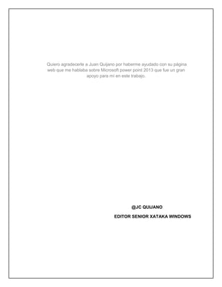 Quiero agradecerle a Juan Quijano por haberme ayudado con su página
web que me hablaba sobre Microsoft power point 2013 que fue un gran
apoyo para mí en este trabajo.
@JC QUIJANO
EDITOR SENIOR XATAKA WINDOWS
 