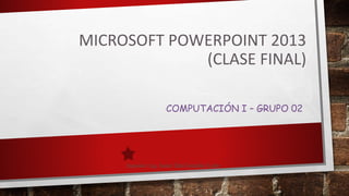 MICROSOFT POWERPOINT 2013
(CLASE FINAL)
COMPUTACIÓN I – GRUPO 02
 