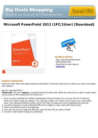 Microsoft PowerPoint 2013 (1PC/1User) [Download]
TECHNICAL DETAILS
New, improved presenter toolsq
Better design toolsq
PowerPoint on touch devicesq
Read moreq
PRODUCT DESCRIPTION
Easily work with others and design beautiful presentations. Presenting tools help you deliver your ideas and impress
your audience.
How do I download Office?
Please note: This item requires a download directly from Microsoft. Below are instructions on what to expect when
you purchase an Office download from Amazon.com:
Once you have completed your software download purchase at Amazon.com, you must click the "Continue to1.
Office.com" button to get your software. The "Continue to Office.com" button can be found in your confirmation
email, Your Games and Software Library, and on the Thank You page once you've completed your purchase.
You will be directed to a custom Microsoft Office site to register or sign-in with a Microsoft account.2.
Select your preferred country and language.3.
From your "My Account" page with Microsoft, select the item that you want to install.4.
Click the "Install" button to begin your download.5.
 