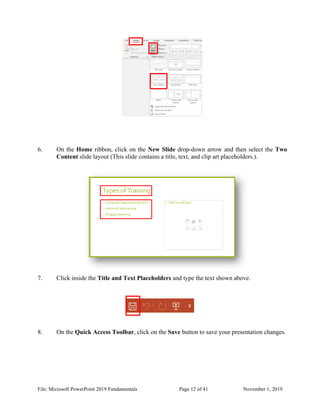 File: Microsoft PowerPoint 2019 Fundamentals Page 12 of 41 November 1, 2019
6. On the Home ribbon, click on the New Slide drop-down arrow and then select the Two
Content slide layout (This slide contains a title, text, and clip art placeholders.).
7. Click inside the Title and Text Placeholders and type the text shown above.
8. On the Quick Access Toolbar, click on the Save button to save your presentation changes.
 