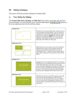 File: Microsoft PowerPoint 2019 Fundamentals Page 13 of 41 November 1, 2019
III. Editing Techniques
This section will teach you basic techniques for editing slides.
A. View Modes for Editing
The Normal, Slide Sorter, Reading, and Slide Show Views allow you to type, edit, and view
your presentation. To switch between views, click the View Options buttons at
the lower right-hand side of the PowerPoint window.
Normal View
Normal View is the main editing View, which you use to
write and design your presentation. The View has three
working areas: on the left, tabs that alternate between an
outline of your slide text (Outline tab), and your slides
displayed as thumbnails (Slides tab); on the right, the
slide pane, which displays a large view of the current
slide; and on the bottom, the notes pane.
Slide Sorter View
Slide Sorter View is an exclusive view of your slides in
thumbnail form. When you are finished creating and
editing your presentation, Slide Sorter gives you an
overall picture of it — making it easy to reorder, add, or
delete slides, and preview your transition and animation
effects.
Reading View
Reading View is new in PowerPoint 2019. It is similar to
Slide Show View. The difference between the two Views
is that while Slide Show View takes over the whole
screen, the slide in Reading View is shown in full screen,
but you will see the PowerPoint title band at the top of
the screen. The PowerPoint status bar and the Windows
task bar are also displayed at the bottom of the screen.
Slide Show View
Slide Show View takes up the full computer screen, like
an actual slide show presentation. In this full-screen
View, you see your presentation the way your audience
will. You can see how your graphics, timings, movies,
transition effects, and animation elements will look in the
actual show.
 