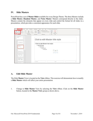 File: Microsoft PowerPoint 2019 Fundamentals Page 16 of 41 November 1, 2019
IV. Slide Masters
PowerPoint has a set of Master Slides available for every Design Theme. The three Masters include
a Slide Master, Handout Master, and Notes Master. Masters correspond directly to the slides.
Masters contain the elements that appear on every slide and control the format for all slides in a
presentation, which provides a consistent appearance for each slide.
A. Edit Slide Master
The Slide Master View is located on the View ribbon. This exercise will demonstrate how to modify
a Slide Master which will affect your entire presentation.
1. Change to Slide Master View by selecting the View ribbon. Click on the Slide Master
button, located in the Master View group as shown above.
 