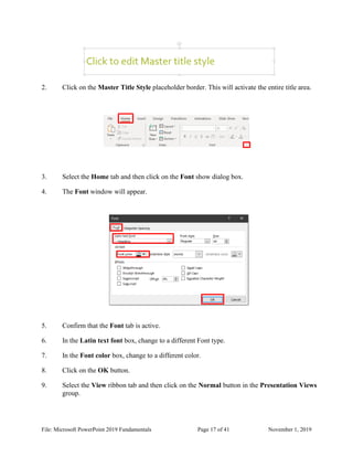 File: Microsoft PowerPoint 2019 Fundamentals Page 17 of 41 November 1, 2019
2. Click on the Master Title Style placeholder border. This will activate the entire title area.
3. Select the Home tab and then click on the Font show dialog box.
4. The Font window will appear.
5. Confirm that the Font tab is active.
6. In the Latin text font box, change to a different Font type.
7. In the Font color box, change to a different color.
8. Click on the OK button.
9. Select the View ribbon tab and then click on the Normal button in the Presentation Views
group.
 