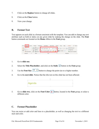 File: Microsoft PowerPoint 2019 Fundamentals Page 19 of 41 November 1, 2019
7. Click on the Replace button to change all slides.
8. Click on the Close button.
9. View your change.
B. Format Text
Text appears on each slide in a format consistent with the template. You can add or change any text
attribute such as bold or italics on any given slide by making the change on the slide. The Font
button commands are located on the Home ribbon in the Font group.
1. Go to slide one.
2. Select the Title Placeholder, and click on the Italic button in the Font group.
3. Use the Font Size button to change the point size to a higher number.
4. Go to the next slide. Notice that the title text on this slide has not been affected.
5. Go to slide two, click on the Font Color button, located in the Font group, to select a
different color.
C. Format Placeholder
You can resize or add color and lines to a placeholder, as well as changing the text to a different
style and color.
 
