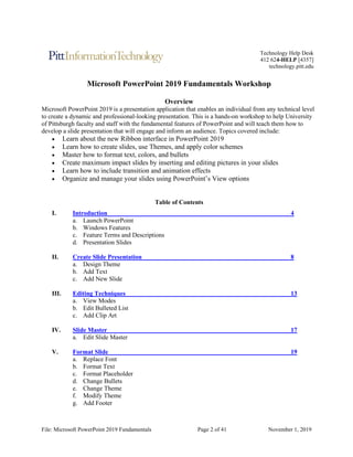 File: Microsoft PowerPoint 2019 Fundamentals Page 2 of 41 November 1, 2019
Technology Help Desk
412 624-HELP [4357]
technology.pitt.edu
Microsoft PowerPoint 2019 Fundamentals Workshop
Overview
Microsoft PowerPoint 2019 is a presentation application that enables an individual from any technical level
to create a dynamic and professional-looking presentation. This is a hands-on workshop to help University
of Pittsburgh faculty and staff with the fundamental features of PowerPoint and will teach them how to
develop a slide presentation that will engage and inform an audience. Topics covered include:
• Learn about the new Ribbon interface in PowerPoint 2019
• Learn how to create slides, use Themes, and apply color schemes
• Master how to format text, colors, and bullets
• Create maximum impact slides by inserting and editing pictures in your slides
• Learn how to include transition and animation effects
• Organize and manage your slides using PowerPoint’s View options
Table of Contents
I. Introduction 4
a. Launch PowerPoint
b. Windows Features
c. Feature Terms and Descriptions
d. Presentation Slides
II. Create Slide Presentation 8
a. Design Theme
b. Add Text
c. Add New Slide
III. Editing Techniques 13
a. View Modes
b. Edit Bulleted List
c. Add Clip Art
IV. Slide Master 17
a. Edit Slide Master
V. Format Slide 19
a. Replace Font
b. Format Text
c. Format Placeholder
d. Change Bullets
e. Change Theme
f. Modify Theme
g. Add Footer
 