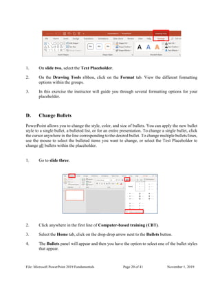 File: Microsoft PowerPoint 2019 Fundamentals Page 20 of 41 November 1, 2019
1. On slide two, select the Text Placeholder.
2. On the Drawing Tools ribbon, click on the Format tab. View the different formatting
options within the groups.
3. In this exercise the instructor will guide you through several formatting options for your
placeholder.
D. Change Bullets
PowerPoint allows you to change the style, color, and size of bullets. You can apply the new bullet
style to a single bullet, a bulleted list, or for an entire presentation. To change a single bullet, click
the cursor anywhere in the line corresponding to the desired bullet. To change multiple bullets/lines,
use the mouse to select the bulleted items you want to change, or select the Text Placeholder to
change all bullets within the placeholder.
1. Go to slide three.
2. Click anywhere in the first line of Computer-based training (CBT).
3. Select the Home tab, click on the drop-drop arrow next to the Bullets button.
4. The Bullets panel will appear and then you have the option to select one of the bullet styles
that appear.
 