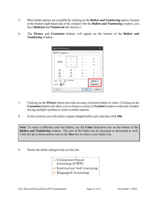 File: Microsoft PowerPoint 2019 Fundamentals Page 21 of 41 November 1, 2019
5. More bullet options are available by clicking on the Bullets and Numbering option, located
at the bottom right-hand side of the window (On the Bullets and Numbering window, you
have Bulleted and Numbered tab choices.).
6. The Picture and Customize buttons will appear on the bottom of the Bullets and
Numbering window.
7. Clicking on the Picture button provides an array of picture bullets to select. Clicking on the
Customize button will allow you to choose a variety of Symbol windows with each window
having multiple symbols to select as bullet options.
8. In this exercise you will select a square-shaped bullet style and then click OK.
Note: To select a different color for bullets, use the Color drop-down list on the bottom of the
Bullets and Numbering window. The size of the bullet can be increased or decreased as well.
Click the up or down arrows next to the Size box to select a new bullet size.
9. Notice the bullet changed only on line one.
 