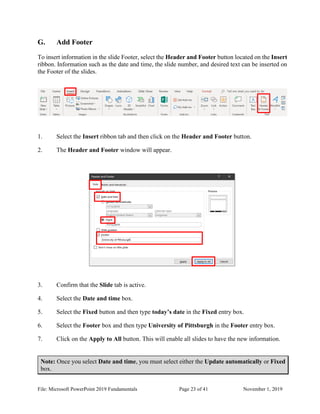 File: Microsoft PowerPoint 2019 Fundamentals Page 23 of 41 November 1, 2019
G. Add Footer
To insert information in the slide Footer, select the Header and Footer button located on the Insert
ribbon. Information such as the date and time, the slide number, and desired text can be inserted on
the Footer of the slides.
1. Select the Insert ribbon tab and then click on the Header and Footer button.
2. The Header and Footer window will appear.
3. Confirm that the Slide tab is active.
4. Select the Date and time box.
5. Select the Fixed button and then type today’s date in the Fixed entry box.
6. Select the Footer box and then type University of Pittsburgh in the Footer entry box.
7. Click on the Apply to All button. This will enable all slides to have the new information.
Note: Once you select Date and time, you must select either the Update automatically or Fixed
box.
 