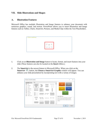 File: Microsoft PowerPoint 2019 Fundamentals Page 27 of 41 November 1, 2019
VII. Slide Illustrations and Shapes
A. Illustration Features
Microsoft Office has multiple Illustration and Image features to enhance your document with
numerous graphics, sound, and motion. PowerPoint allows you to insert Illustration and Image
features such as Tables, Charts, SmartArt, Pictures, and Media Clips within the Text Placeholders.
1. Click on an Illustration and Image button to locate, format, and insert features into your
slide (These features can also be located on the Insert ribbon.).
2. The SmartArt is the newest feature in Microsoft Office. When you click on the
SmartArt button, the Choose a SmartArt Graphic window will appear. You can
enhance your slide presentation by incorporating text with a variety of images.
 
