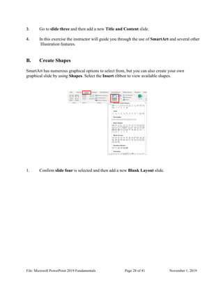 File: Microsoft PowerPoint 2019 Fundamentals Page 28 of 41 November 1, 2019
3. Go to slide three and then add a new Title and Content slide.
4. In this exercise the instructor will guide you through the use of SmartArt and several other
Illustration features.
B. Create Shapes
SmartArt has numerous graphical options to select from, but you can also create your own
graphical slide by using Shapes. Select the Insert ribbon to view available shapes.
1. Confirm slide four is selected and then add a new Blank Layout slide.
 