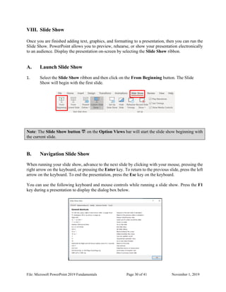 File: Microsoft PowerPoint 2019 Fundamentals Page 30 of 41 November 1, 2019
VIII. Slide Show
Once you are finished adding text, graphics, and formatting to a presentation, then you can run the
Slide Show. PowerPoint allows you to preview, rehearse, or show your presentation electronically
to an audience. Display the presentation on-screen by selecting the Slide Show ribbon.
A. Launch Slide Show
1. Select the Slide Show ribbon and then click on the From Beginning button. The Slide
Show will begin with the first slide.
Note: The Slide Show button on the Option Views bar will start the slide show beginning with
the current slide.
B. Navigation Slide Show
When running your slide show, advance to the next slide by clicking with your mouse, pressing the
right arrow on the keyboard, or pressing the Enter key. To return to the previous slide, press the left
arrow on the keyboard. To end the presentation, press the Esc key on the keyboard.
You can use the following keyboard and mouse controls while running a slide show. Press the F1
key during a presentation to display the dialog box below.
 
