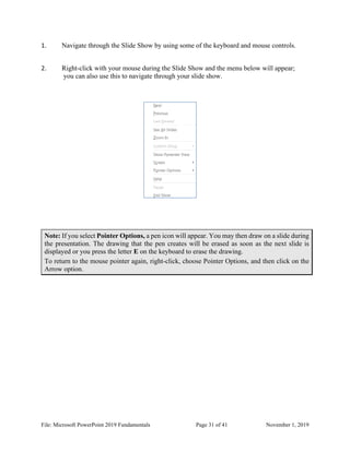 File: Microsoft PowerPoint 2019 Fundamentals Page 31 of 41 November 1, 2019
1. Navigate through the Slide Show by using some of the keyboard and mouse controls.
2. Right-click with your mouse during the Slide Show and the menu below will appear;
you can also use this to navigate through your slide show.
Note: If you select Pointer Options, a pen icon will appear. You may then draw on a slide during
the presentation. The drawing that the pen creates will be erased as soon as the next slide is
displayed or you press the letter E on the keyboard to erase the drawing.
To return to the mouse pointer again, right-click, choose Pointer Options, and then click on the
Arrow option.
 