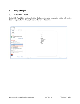 File: Microsoft PowerPoint 2019 Fundamentals Page 33 of 41 November 1, 2019
B. Sample Output
1. Presentation Outline
In the Full Page Slides section, select the Outline option. Your presentation outline will preview
before you print. Notice that graphics don’t display on the outline.
 