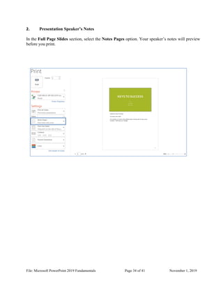 File: Microsoft PowerPoint 2019 Fundamentals Page 34 of 41 November 1, 2019
2. Presentation Speaker’s Notes
In the Full Page Slides section, select the Notes Pages option. Your speaker’s notes will preview
before you print.
 