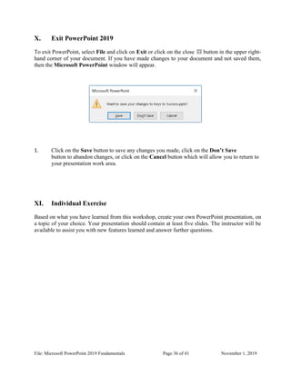 File: Microsoft PowerPoint 2019 Fundamentals Page 36 of 41 November 1, 2019
X. Exit PowerPoint 2019
To exit PowerPoint, select File and click on Exit or click on the close button in the upper right-
hand corner of your document. If you have made changes to your document and not saved them,
then the Microsoft PowerPoint window will appear.
1. Click on the Save button to save any changes you made, click on the Don’t Save
button to abandon changes, or click on the Cancel button which will allow you to return to
your presentation work area.
XI. Individual Exercise
Based on what you have learned from this workshop, create your own PowerPoint presentation, on
a topic of your choice. Your presentation should contain at least five slides. The instructor will be
available to assist you with new features learned and answer further questions.
 