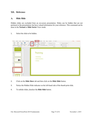 File: Microsoft PowerPoint 2019 Fundamentals Page 37 of 41 November 1, 2019
XII. Reference
A. Hide Slide
Hidden slides are excluded from an on-screen presentation. Slides can be hidden that are not
pertinent to the presentation, but have valued information for your reference. This command can be
done in the Normal or Slide Sorter View mode.
1. Select the slide to be hidden.
2. Click on the Slide Show tab and then click on the Hide Slide button.
3. Notice the Hidden Slide indicator on the left-hand side of the thumb print slide.
4. To unhide slides, deselect the Hide Slide button.
 