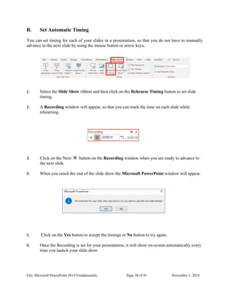 File: Microsoft PowerPoint 2019 Fundamentals Page 38 of 41 November 1, 2019
B. Set Automatic Timing
You can set timing for each of your slides in a presentation, so that you do not have to manually
advance to the next slide by using the mouse button or arrow keys.
1. Select the Slide Show ribbon and then click on the Rehearse Timing button to set slide
timing.
2. A Recording window will appear, so that you can track the time on each slide while
rehearsing.
3. Click on the Next button on the Recording window when you are ready to advance to
the next slide.
4. When you reach the end of the slide show the Microsoft PowerPoint window will appear.
5. Click on the Yes button to accept the timings or No button to try again.
6. Once the Recording is set for your presentation, it will show on-screen automatically every
time you launch your slide show.
 