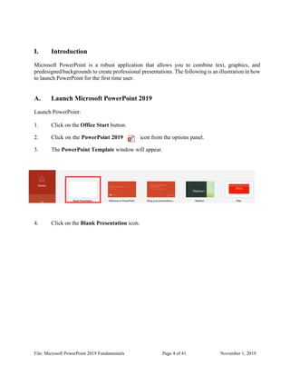 File: Microsoft PowerPoint 2019 Fundamentals Page 4 of 41 November 1, 2019
I. Introduction
Microsoft PowerPoint is a robust application that allows you to combine text, graphics, and
predesigned backgrounds to create professional presentations. The following is an illustration in how
to launch PowerPoint for the first time user.
A. Launch Microsoft PowerPoint 2019
Launch PowerPoint:
1. Click on the Office Start button.
2. Click on the PowerPoint 2019 icon from the options panel.
3. The PowerPoint Template window will appear.
4. Click on the Blank Presentation icon.
 