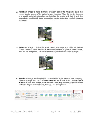 File: Microsoft PowerPoint 2019 Fundamentals Page 40 of 41 November 1, 2019
2. Resize an image to make it smaller or larger. Select the image and place the
mouse pointer on one of the sizing handles (square). When the pointer changes
to a double-sided directional arrow, left-click the image and drag it until the
desired size is achieved. Use a corner circle handle for the best results in resizing
an image.
3. Rotate an image to a different angle. Select the image and place the mouse
pointer on the curved arrow handle. When the pointer changes to a curved arrow,
left-click the image and drag it in the direction you want to rotate the image.
4. Modify an image by changing its color scheme, style, location, and cropping.
Select the image and then the Picture Format will appear. Click on the Picture
Format tab and your image can be modified by clicking on the appropriate button
within the Adjust, Picture Styles, Arrange, and Size groups.
 
