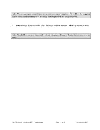 File: Microsoft PowerPoint 2019 Fundamentals Page 41 of 41 November 1, 2019
Note: When cropping an image, the mouse pointer becomes a cropping tool. Place the cropping
tool on one of the resize handles of the image and drag towards the image to crop it.
5. Delete an image from your slide. Select the image and then press the Delete key on the keyboard.
Note: Placeholders can also be moved, resized, rotated, modified, or deleted in the same way as
images.
 