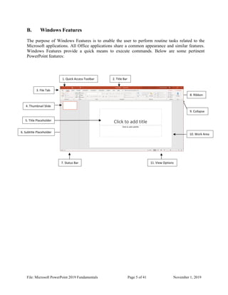 File: Microsoft PowerPoint 2019 Fundamentals Page 5 of 41 November 1, 2019
B. Windows Features
The purpose of Windows Features is to enable the user to perform routine tasks related to the
Microsoft applications. All Office applications share a common appearance and similar features.
Windows Features provide a quick means to execute commands. Below are some pertinent
PowerPoint features:
7. Status Bar
9. Collapse
11. View Options
12. View Options
6. Subtitle Placeholder
5. Title Placeholder
4. Thumbnail Slide
3. File Tab
1. Quick Access Toolbar 2. Title Bar
8. Ribbon
10. Work Area
 