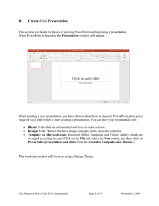 File: Microsoft PowerPoint 2019 Fundamentals Page 8 of 41 November 1, 2019
II. Create Slide Presentation
This section will teach the basics of opening PowerPoint and beginning a presentation.
When PowerPoint is launched the Presentation window will appear.
When creating a new presentation, you have choices about how to proceed. PowerPoint gives you a
range of ways with which to start creating a presentation. You can start your presentation with:
• Blank: Slides that are unformatted and have no color scheme.
• Design: Slide Themes that have design concepts, fonts, and color schemes.
• Template on Microsoft.com: Microsoft Office Templates and Theme Gallery which are
arranged according to type (Click on the File tab, select the New option, and then click on
PowerPoint presentations and slides from the Available Templates and Themes.).
This workshop section will focus on using a Design Theme.
 