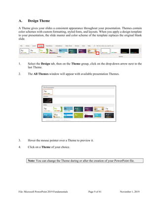 File: Microsoft PowerPoint 2019 Fundamentals Page 9 of 41 November 1, 2019
A. Design Theme
A Theme gives your slides a consistent appearance throughout your presentation. Themes contain
color schemes with custom formatting, styled fonts, and layouts. When you apply a design template
to your presentation, the slide master and color scheme of the template replaces the original blank
slide.
1. Select the Design tab, then on the Theme group, click on the drop-down arrow next to the
last Theme.
2. The All Themes window will appear with available presentation Themes.
3. Hover the mouse pointer over a Theme to preview it.
4. Click on a Theme of your choice.
Note: You can change the Theme during or after the creation of your PowerPoint file.
 