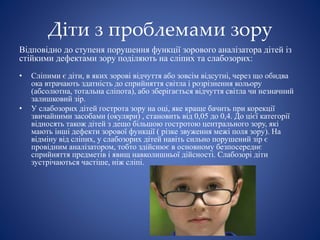 Діти з проблемами зору
Відповідно до ступеня порушення функції зорового аналізатора дітей із
стійкими дефектами зору поділяють на сліпих та слабозорих:
• Сліпими є діти, в яких зорові відчуття або зовсім відсутні, через що обидва
ока втрачають здатність до сприйняття світла і розрізнення кольору
(абсолютна, тотальна сліпота), або зберігається відчуття світла чи незначний
залишковий зір.
• У слабозорих дітей гострота зору на оці, яке краще бачить при корекції
звичайними засобами (окуляри) , становить від 0,05 до 0,4. До цієї категорії
відносять також дітей з дещо більшою гостротою центрального зору, які
мають інші дефекти зорової функції ( різке звуження межі поля зору). На
відміну від сліпих, у слабозорих дітей навіть сильно порушений зір є
провідним аналізатором, тобто здійснює в основному безпосереднє
сприйняття предметів і явищ навколишньої дійсності. Слабозорі діти
зустрічаються частіше, ніж сліпі.
 