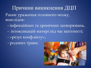 Причини виникнення ДЦП
Раннє ураження головного мозку,
внаслідок:
- інфекційних та хронічних захворювань,
- інтоксикацій матері під час вагітності;
- «резус конфлікту»;
- родових травм.
 