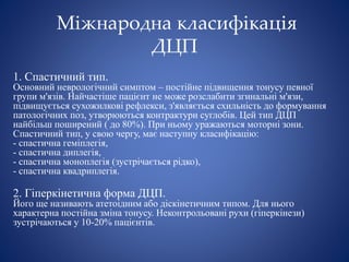 Міжнародна класифікація
ДЦП
1. Спастичний тип.
Основний неврологічний симптом – постійне підвищення тонусу певної
групи м'язів. Найчастіше пацієнт не може розслабити згинальні м'язи,
підвищується сухожилкові рефлекси, з'являється схильність до формування
патологічних поз, утворюються контрактури суглобів. Цей тип ДЦП
найбільш поширений ( до 80%). При ньому уражаються моторні зони.
Спастичний тип, у свою чергу, має наступну класифікацію:
- спастична геміплегія,
- спастична диплегія,
- спастична моноплегія (зустрічається рідко),
- спастична квадриплегія.
2. Гіперкінетична форма ДЦП.
Його ще називають атетоідним або діскінетичним типом. Для нього
характерна постійна зміна тонусу. Неконтрольовані рухи (гіперкінези)
зустрічаються у 10-20% пацієнтів.
 