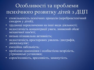 Особливості та проблеми
психічного розвитку дітей з ДЦП
• сповільненість психічних процесів (цереброастенічний
синдром у дітей);
• труднощі переключення на інші види діяльності;
• недостатність концентрації уваги, знижений обсяг
механічної пам'яті;
• низька пізнавальна активність;
• недостатність просторових уявлень /дисграфія,
дискалькулія/;
• емоційна лабільність;
• проблеми самооцінки і особистісна незрілість,
утриманські установки;
• сором'язливість, вразливість, замкнутість.
 
