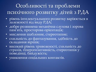 Особливості та проблеми
психічного розвитку дітей з РДА
• рівень інтелектуального розвитку варіюється в
залежності від виду РДА;
• добре розвинена механічна слухова і зорова
пам'ять, просторова орієнтація;
• мислення шаблонне, стереотипне;
• схильність до фантазування, здібність до
складання віршів;
• високий рівень тривожності, схильність до
страхів, гіперсензитивність, стереотипія у
поведінці, байдужість;
• уникнення соціальних контактів.
 