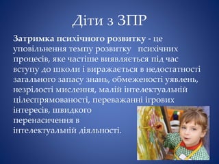 Діти з ЗПР
Затримка психічного розвитку - це
уповільнення темпу розвитку психічних
процесів, яке частіше виявляється під час
вступу до школи і виражається в недостатності
загального запасу знань, обмеженості уявлень,
незрілості мислення, малій інтелектуальній
цілеспрямованості, переважанні ігрових
інтересів, швидкого
перенасичення в
інтелектуальній діяльності.
 